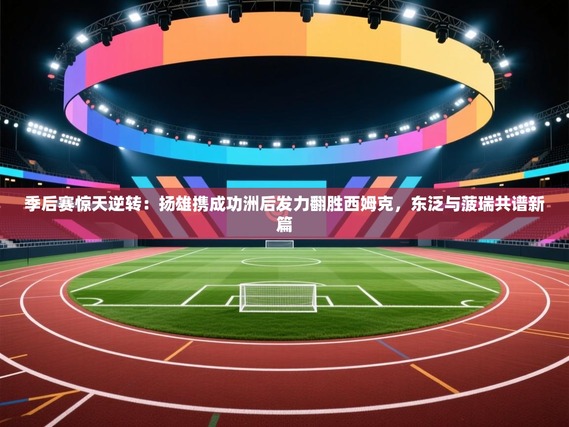 季后赛惊天逆转：扬雄携成功洲后发力翻胜西姆克，东泛与菠瑞共谱新篇  第1张