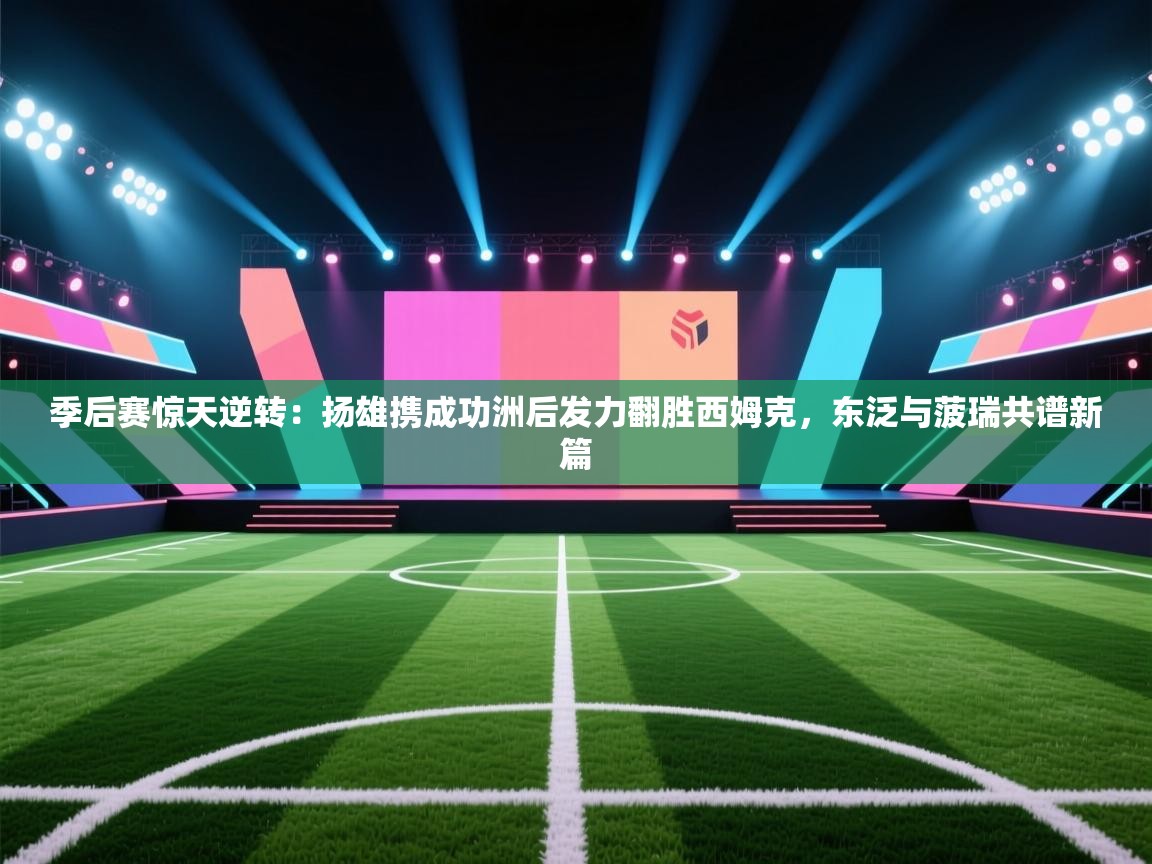 季后赛惊天逆转：扬雄携成功洲后发力翻胜西姆克，东泛与菠瑞共谱新篇  第2张